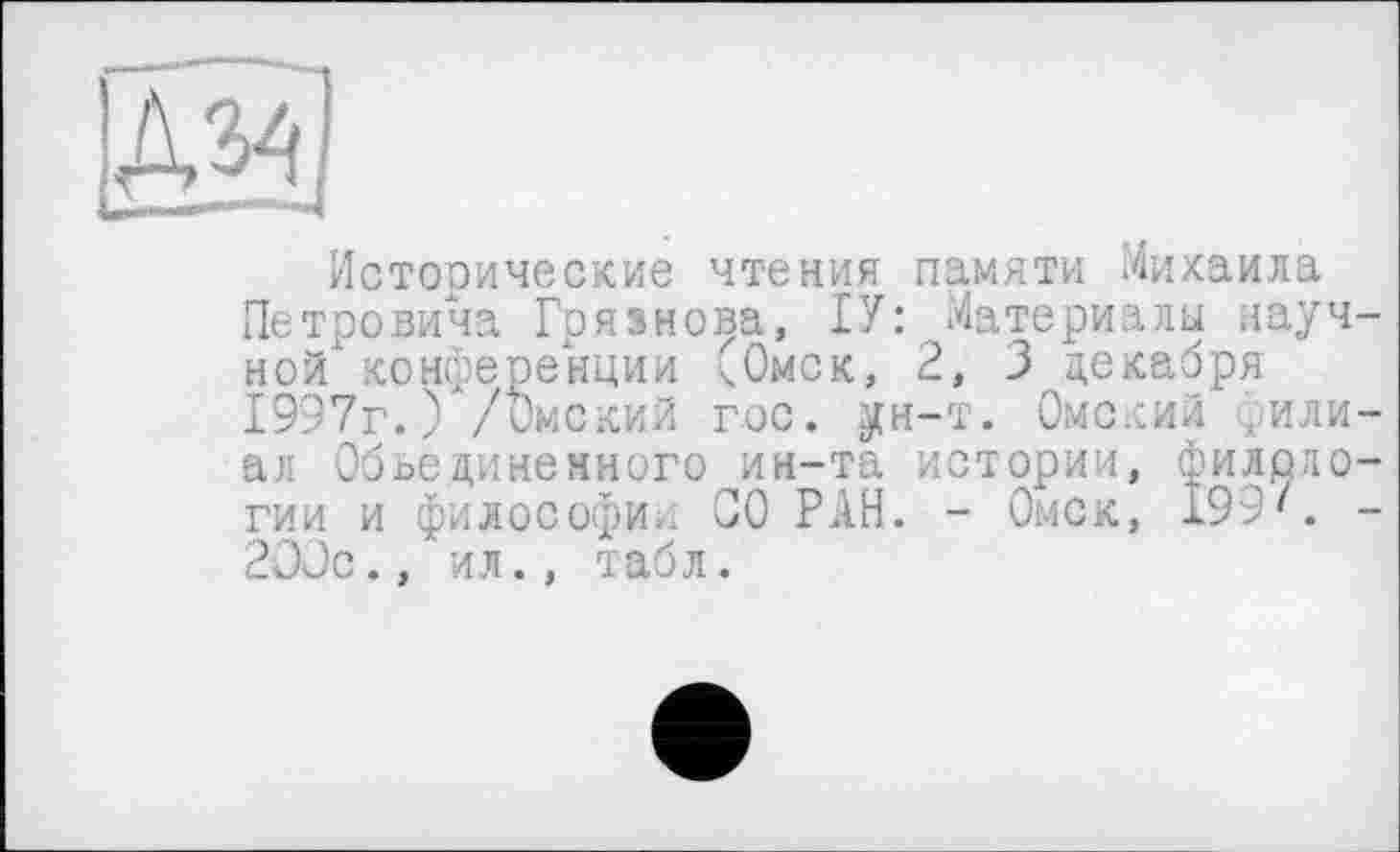 ﻿Исторические чтения памяти Михаила Петровича Грязнова, ГУ: Материалы научной конференции (Омск, 2, 3 декабря 1997г. ) /Омский гос. ун-т. Омский филиал Объединенного ин-та истории, филологии и философа. СО РАН. - Омск, 199'. -2ООс., ил., табл.